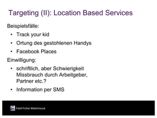 Targeting (II): Location Based Services
Beispielsfälle:
 • Track your kid
 • Ortung des gestohlenen Handys
 • Facebook Places
Einwilligung:
 • schriftlich, aber Schwierigkeit
   Missbrauch durch Arbeitgeber,
   Partner etc.?
 • Information per SMS
 