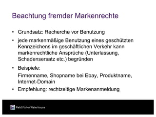 Beachtung fremder Markenrechte

• Grundsatz: Recherche vor Benutzung
• jede markenmäßige Benutzung eines geschützten
  Kennzeichens im geschäftlichen Verkehr kann
  markenrechtliche Ansprüche (Unterlassung,
  Schadensersatz etc.) begründen
• Beispiele:
  Firmenname, Shopname bei Ebay, Produktname,
  Internet-Domain
• Empfehlung: rechtzeitige Markenanmeldung
 