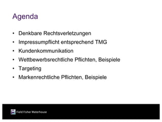 Agenda

• Denkbare Rechtsverletzungen
• Impressumpflicht entsprechend TMG
• Kundenkommunikation
• Wettbewerbsrechtliche Pflichten, Beispiele
• Targeting
• Markenrechtliche Pflichten, Beispiele
 