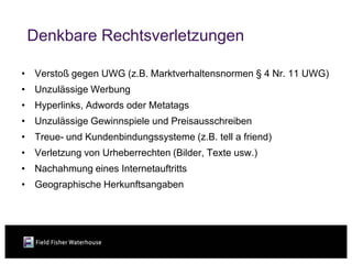 Denkbare Rechtsverletzungen

• Verstoß gegen UWG (z.B. Marktverhaltensnormen § 4 Nr. 11 UWG)
• Unzulässige Werbung
• Hyperlinks, Adwords oder Metatags
• Unzulässige Gewinnspiele und Preisausschreiben
• Treue- und Kundenbindungssysteme (z.B. tell a friend)
• Verletzung von Urheberrechten (Bilder, Texte usw.)
• Nachahmung eines Internetauftritts
• Geographische Herkunftsangaben
 
