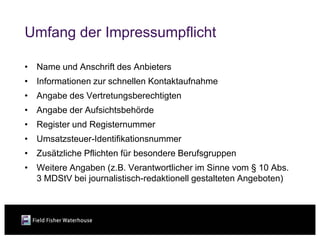 Umfang der Impressumpflicht

• Name und Anschrift des Anbieters
• Informationen zur schnellen Kontaktaufnahme
• Angabe des Vertretungsberechtigten
• Angabe der Aufsichtsbehörde
• Register und Registernummer
• Umsatzsteuer-Identifikationsnummer
• Zusätzliche Pflichten für besondere Berufsgruppen
• Weitere Angaben (z.B. Verantwortlicher im Sinne vom § 10 Abs.
  3 MDStV bei journalistisch-redaktionell gestalteten Angeboten)
 