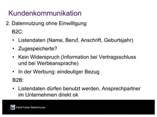 Kundenkommunikation
2. Datennutzung ohne Einwilligung
  B2C:
  • Listendaten (Name, Beruf, Anschrift, Geburtsjahr)
  • Zugespeicherte?
  • Kein Widerspruch (Information bei Vertragsschluss
    und bei Werbeansprache)
  • In der Werbung: eindeutiger Bezug
  B2B:
  • Listendaten dürfen benutzt werden, Ansprechpartner
    im Unternehmen direkt ok
 