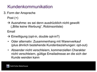 Kundenkommunikation
3. Form der Ansprache
  Post (+)
   Ausnahme: es sei denn ausdrücklich nicht gewollt
   („Bitte keine Werbung“, Robinsonliste)
  Email
   Einwilligung (opt-in, double opt-in?)
  • Oder alternativ: Zusammenhang mit Warenverkauf
    (plus ähnlich bestehende Kundenbeziehungen: opt-out)
  • Absender nicht verschleiern, kommerziellen Charakter
    nicht verschleiern, gültige Emailadresse an die sich der
    Kunde wenden kann
 