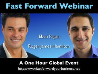 Fast Forward Webinar


              Eben Pagan

        Roger James Hamilton


   A One Hour Global Event
  http://www.fastforwardyourbusiness.net
 