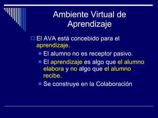 Ambiente Virtual de Aprendizaje El AVA está concebido para el  aprendizaje . El alumno no es receptor pasivo. El  aprendizaje  es algo que  el alumno elabora  y  no  algo que  el alumno recibe . Se construye en la Colaboración 