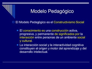Modelo Pedagógico El Modelo Pedagógico es el  Constructivismo Social El  conocimiento   es  una  construcción  activa, progresiva, y permanente  de significados   por  la  interacción  entre personas de un ambiente  social   y cultural . La interacción social y la interactividad cognitiva  constituyen el origen y motor del aprendizaje y del desarrollo intelectual. 