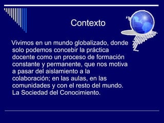 Contexto Vivimos en un mundo globalizado, donde solo podemos concebir la práctica docente como un proceso de formación constante y permanente, que nos motiva a pasar del aislamiento a la colaboración; en las aulas, en las comunidades y con el resto del mundo. La Sociedad del Conocimiento. 