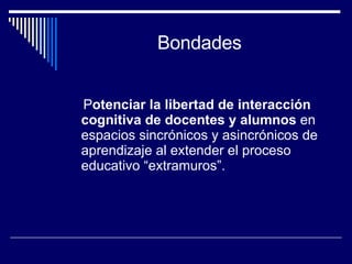 Bondades P otenciar la libertad de interacción cognitiva de docentes y alumnos  en espacios  sincrónicos y asincrónicos de aprendizaje al extender el proceso educativo “extramuros”. 