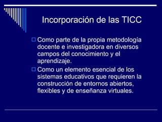 Incorporación de las TICC Como parte de la propia metodología docente e investigadora en diversos campos del conocimiento y el aprendizaje. Como un elemento esencial de los sistemas educativos que requieren la construcción de entornos abiertos, flexibles y de enseñanza virtuales.  