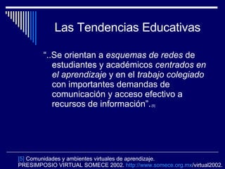 Las Tendencias Educativas “ ..Se orientan a  esquemas de redes  de estudiantes y académicos  centrados en el aprendizaje   y en el  trabajo colegiado   con importantes demandas de comunicación y acceso efectivo a recursos de información”. .[5]   [5]  Comunidades y ambientes virtuales de aprendizaje.  PRESIMPOSIO VIRTUAL SOMECE 2002.  http :// www.somece.org.mx /virtual2002 . 
