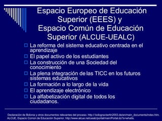 Espacio Europeo de Educación Superior (EEES) y  Espacio Común de Educación Superior  (ALCUE-UEALC) La reforma del sistema educativo centrada en el aprendizaje  El papel activo de los estudiantes La construcción de una Sociedad del conocimiento La plena integración de las TICC en los futuros sistemas educativos La formación a lo largo de la vida El aprendizaje electrónico La alfabetización digital de todos los ciudadanos. Declaración de Bolonia y otros documentos relevantes del proceso. http://.bologna-berlin2003.de/en/main_documents/index.htm. ALCUE, Espacio Común de Educación Superior. http://www.alcue.net/uealc/portal/main/Portal.do?s=whatIs.  