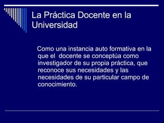La Práctica Docente en la Universidad Como una instancia auto formativa en la que el  docente se conceptúa como investigador de su propia práctica, que reconoce sus necesidades y las necesidades de su particular campo de conocimiento. 