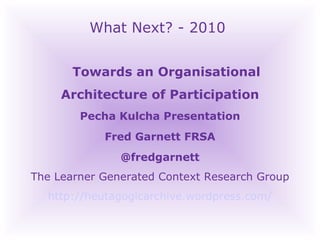 What Next? - 2010 Towards an Organisational Architecture of Participation  Pecha Kulcha Presentation Fred Garnett FRSA @fredgarnett The Learner Generated Context Research Group http://heutagogicarchive.wordpress.com/ 