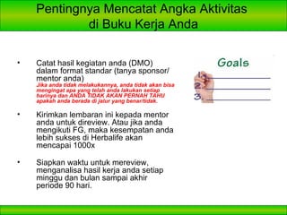 Pentingnya Mencatat Angka Aktivitas  di Buku Kerja Anda Catat hasil kegiatan anda (DMO) dalam format standar (tanya sponsor/mentor anda) Jika anda tidak melakukannya, anda tidak akan bisa mengingat apa yang telah anda lakukan setiap harinya dan ANDA TIDAK AKAN PERNAH TAHU apakah anda berada di jalur yang benar/tidak. Kirimkan lembaran ini kepada mentor anda untuk direview. Atau jika anda mengikuti FG, maka kesempatan anda lebih sukses di Herbalife akan mencapai 1000x Siapkan waktu untuk mereview, menganalisa hasil kerja anda setiap minggu dan bulan sampai akhir periode 90 hari. 