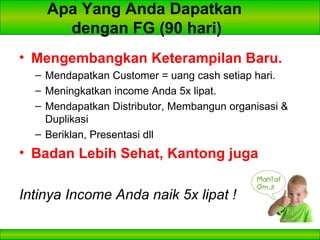 Apa Yang Anda Dapatkan  dengan FG (90 hari) Mengembangkan Keterampilan Baru. Mendapatkan Customer = uang cash setiap hari. Meningkatkan income Anda 5x lipat. Mendapatkan Distributor, Membangun organisasi & Duplikasi Beriklan, Presentasi dll Badan Lebih Sehat, Kantong juga Intinya Income Anda naik 5x lipat !   