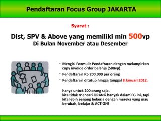 Pendaftaran Focus Group JAKARTA Syarat : Dist, SPV & Above yang memiliki min  500 vp Di Bulan November atau Desember Mengisi Formulir Pendaftaran dengan melampirkan copy invoice order belanja (500vp). Pendaftaran Rp 200.000 per orang Pendaftaran ditutup hingga tanggal  8 Januari 2012 . hanya untuk 200 orang saja. kita tidak mencari ORANG banyak dalam FG ini, tapi kita lebih senang bekerja dengan mereka yang mau berubah, belajar & ACTION! 