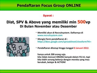 Pendaftaran Focus Group ONLINE Syarat : Dist, SPV & Above yang memiliki min  500 vp Di Bulan November atau Desember Memiliki akun di Recruitsystem. Daftarnya di  www.recruitsystem.com   Mengisi form pendaftaran di : https://docs.google.com/spreadsheet/viewform?hl=en_US&formkey=cG9hWk56TVlHeTIwblZYUm5kSzhoQnc6MA..#gid=0   Pendaftaran ditutup hingga tanggal  8 Januari 2012 . hanya untuk 200 orang saja. kita tidak mencari ORANG banyak dalam FG ini, tapi kita lebih senang bekerja dengan mereka yang mau berubah, belajar & ACTION! 