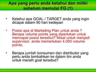 Apa yang perlu anda ketahui dan miliki sebelum memulai FG (1) Ketahui apa GOAL / TARGET anda yang ingin dicapai dalam 90 hari kedepan Posisi apa di Marketing Plan untuk anda ? Berapa volume points yang diperlukan untuk mencapai posisi tersebut? Misal untuk menjadi supervisor, anda memerlukan 4.000 volume points. Berapa jumlah konsumen dan distributor yang perlu anda tambahkan ke dalam tim anda untuk meraih goal tersebut? 
