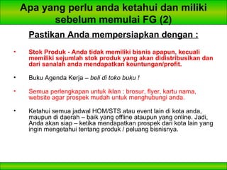 Apa yang perlu anda ketahui dan miliki sebelum memulai FG (2) Pastikan Anda mempersiapkan dengan : Stok Produk - Anda tidak memiliki bisnis apapun, kecuali memiliki sejumlah stok produk yang akan didistribusikan dan dari sanalah anda mendapatkan keuntungan/profit. Buku Agenda Kerja –  beli di toko buku ! Semua perlengkapan untuk iklan : brosur, flyer, kartu nama, website agar prospek mudah untuk menghubungi anda. Ketahui semua jadwal HOM/STS atau event lain di kota anda, maupun di daerah – baik yang offline ataupun yang online. Jadi, Anda akan siap – ketika mendapatkan prospek dari kota lain yang ingin mengetahui tentang produk / peluang bisnisnya. 