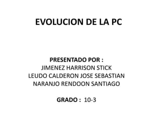EVOLUCION DE LA PC


       PRESENTADO POR :
    JIMENEZ HARRISON STICK
LEUDO CALDERON JOSE SEBASTIAN
  NARANJO RENDOON SANTIAGO

        GRADO : 10-3
 