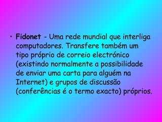 Fidonet  - Uma rede mundial que interliga computadores. Transfere também um tipo próprio de correio electrónico (existindo normalmente a possibilidade de enviar uma carta para alguém na Internet) e grupos de discussão (conferências é o termo exacto) próprios.  