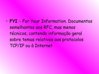 FYI  - For Your Information. Documentos semelhantes aos RFC, mas menos técnicos, contendo informação geral sobre temas relativos aos protocolos TCP/IP ou à Internet  