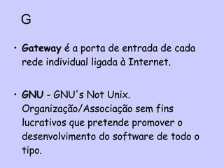 Gateway  é a porta de entrada de cada rede individual ligada à Internet.   GNU  - GNU's Not Unix. Organização/Associação sem fins lucrativos que pretende promover o desenvolvimento do software de todo o tipo. G 