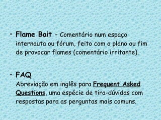 Flame Bait  -  Comentário num espaço internauta ou fórum, feito com o plano ou fim de provocar flames (comentário irritante). FAQ Abreviação em inglês para  Frequent Asked Questions , uma espécie de tira-dúvidas com respostas para as perguntas mais comuns. 