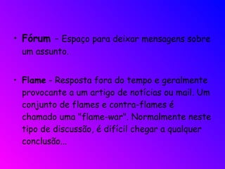 Fórum  -  Espaço para deixar mensagens sobre um assunto.  Flame  - Resposta fora do tempo e geralmente provocante a um artigo de notícias ou mail. Um conjunto de flames e contra-flames é chamado uma "flame-war". Normalmente neste tipo de discussão, é difícil chegar a qualquer conclusão... 