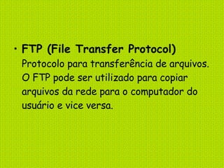 FTP (File Transfer Protocol) Protocolo para transferência de arquivos. O FTP pode ser utilizado para copiar arquivos da rede para o computador do usuário e vice versa. 
