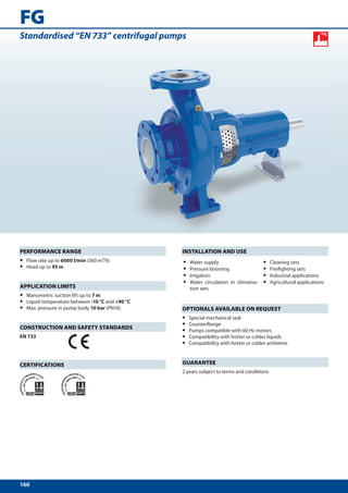 FG
Standardised “EN 733” centrifugal pumps




PERFORMANCE RANGE                                  INSTALLATION AND USE
•   Flow rate up to 6000 l/min (360 m³/h)          •   Water supply                      •   Cleaning sets
•   Head up to 95 m                                •   Pressure boosting                 •   Firefighting sets
                                                   •   Irrigation                        •   Industrial applications
                                                   •   Water circulation in climatisa-   •   Agricultural applications
APPLICATION LIMITS                                     tion sets
•   Manometric suction lift up to 7 m
•   Liquid temperature between -10 °C and +90 °C
•   Max. pressure in pump body 10 bar (PN10)       OPTIONALS AVAILABLE ON REQUEST
                                                   •   Special mechanical seal
CONSTRUCTION AND SAFETY STANDARDS
                                                   •   Counterflange
                                                   •   Pumps compatible with 60 Hz motors
EN 733                                             •   Compatibility with hotter or colder liquids
                                                   •   Compatibility with hotter or colder ambients



CERTIFICATIONS                                     GUARANTEE
                                                   2 years subject to terms and conditions




160
 