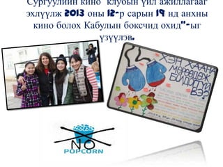 Сургуулийн кино клубын үйл ажиллагааг
эхлүүлж 2013 оны 12-р сарын 19 нд анхны
кино болох Кабулын боксчид охид”-ыг
үзүүлэв.
 