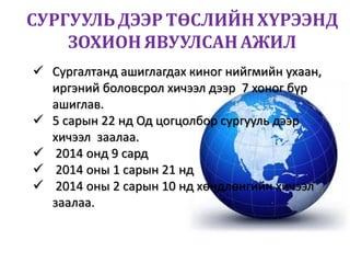 СУРГУУЛЬДЭЭР ТӨСЛИЙНХҮРЭЭНД
ЗОХИОНЯВУУЛСАНАЖИЛ
 Сургалтанд ашиглагдах киног нийгмийн ухаан,
иргэний боловсрол хичээл дээр 7 хоног бүр
ашиглав.
 5 сарын 22 нд Од цогцолбор сургууль дээр
хичээл заалаа.
 2014 онд 9 сард
 2014 оны 1 сарын 21 нд
 2014 оны 2 сарын 10 нд хөндлөнгийн хичээл
заалаа.
 