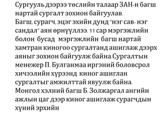 Сургуульдээрээтөслийнталаар ЗАН-н багш
нартайсургалтзохион байгуулав.
Багш,сурагч,эцэгэхийндунд “нэгсав- нэг
сандал” аян өрнүүллээ.11 сармэргэжлийн
болон бусад мэргэжлийн багш нартай
хамтранкиногоосургалтандашиглаж дээрх
аяныг зохионбайгуулж байна.Сургалтын
менежерП. Булганмааиргэнийболовсрол
хичээлийнхүрээнд киног ашиглан
сургалтыгамжилттайявуулжбайна.
Монголхэлний багшБ. Золжаргалангийн
ажлын цагдээркиногашиглажсурагчдын
хүнийэрхийн
 