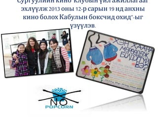 Сургуулийнкино клубын үйлажиллагааг
эхлүүлж2013 оны 12-р сарын 19 нд анхны
кино болох Кабулынбоксчидохид”-ыг
үзүүлэв.
 
