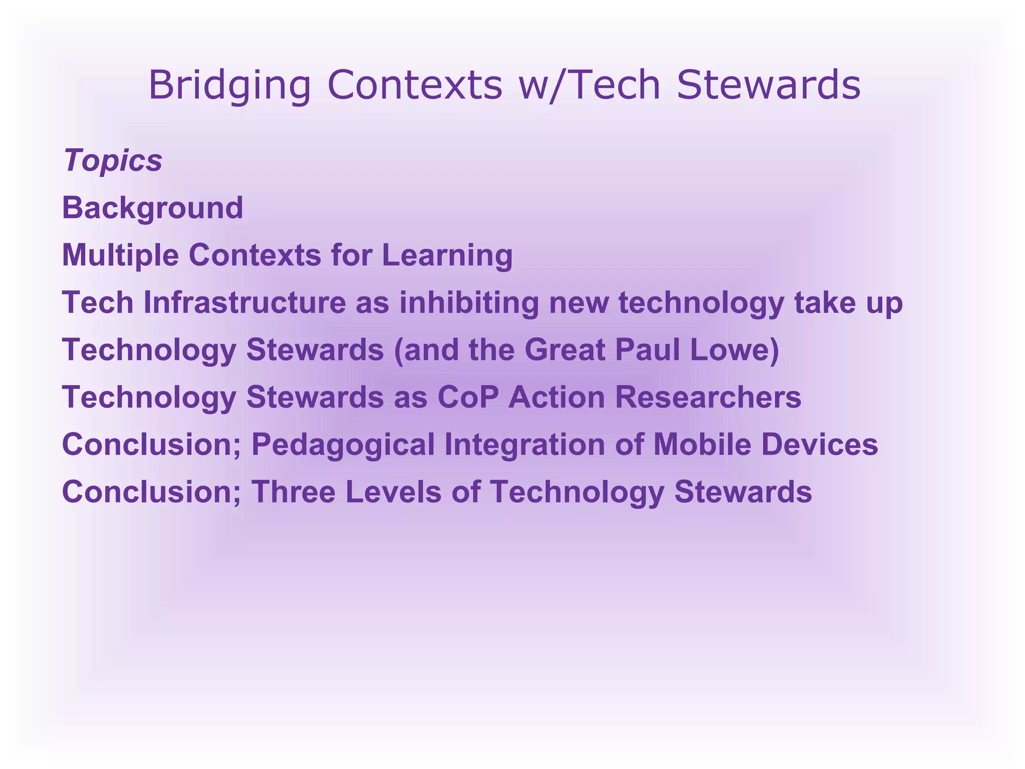 Bridging Contexts w/Tech Stewards Topics Background  Multiple Contexts for Learning  Tech Infrastructure as inhibiting new technology take up Technology Stewards (and the Great Paul Lowe) Technology Stewards as CoP Action Researchers Conclusion; Pedagogical Integration of Mobile Devices Conclusion; Three Levels of Technology Stewards  