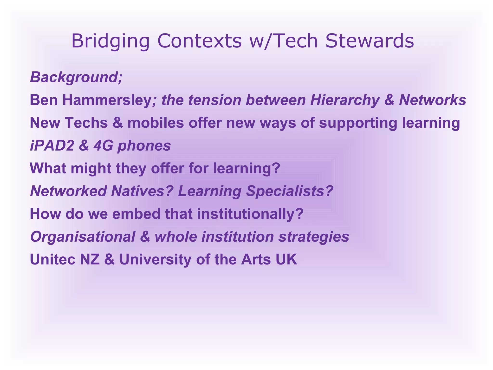 Bridging Contexts w/Tech Stewards Background;  Ben Hammersley ; the tension between Hierarchy & Networks New Techs & mobiles offer new ways of supporting learning iPAD2 & 4G phones What might they offer for learning? Networked Natives? Learning Specialists? How do we embed that institutionally? Organisational & whole institution strategies Unitec NZ & University of the Arts UK 