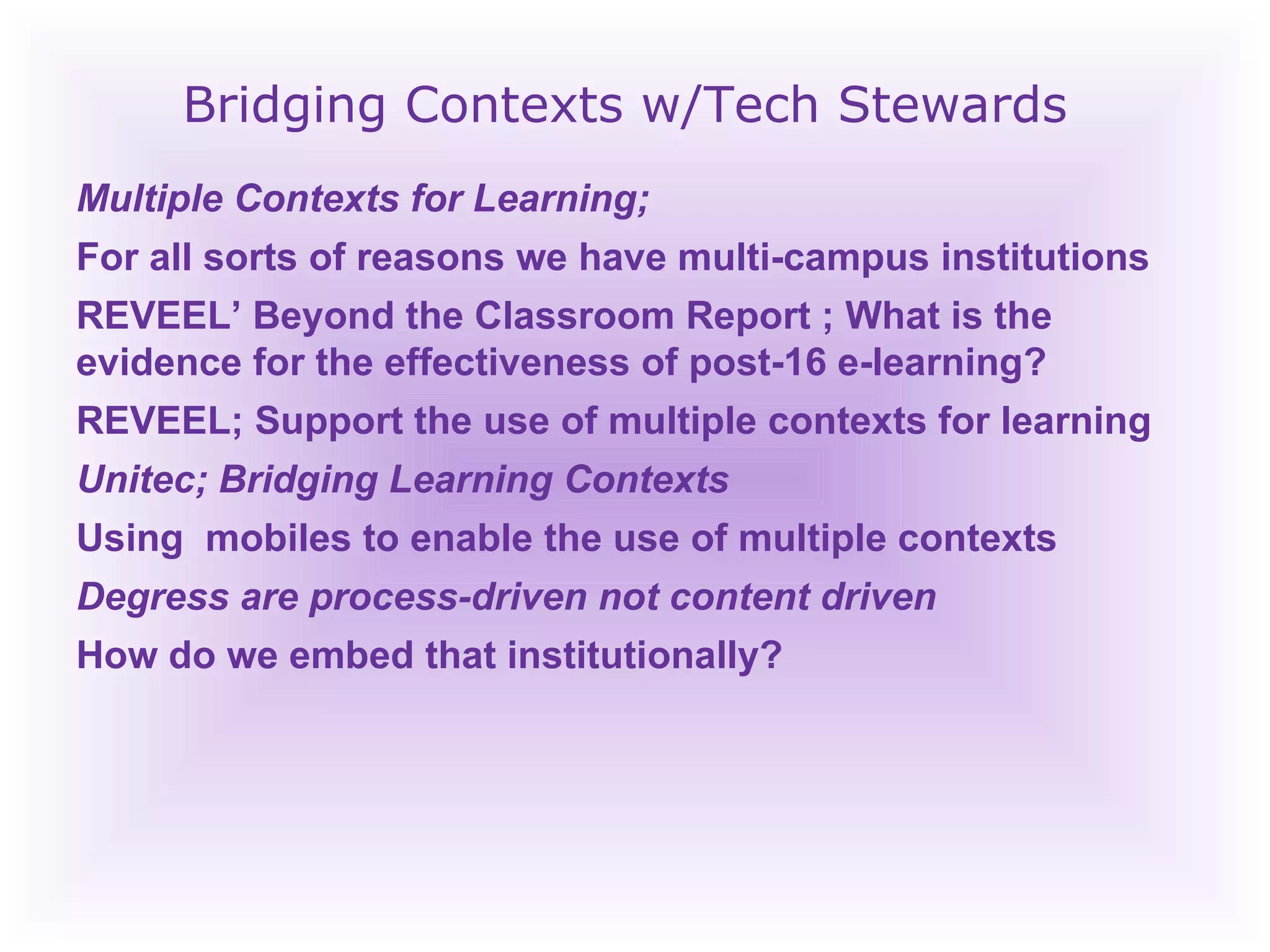 Bridging Contexts w/Tech Stewards Multiple Contexts for Learning;  For all sorts of reasons we have multi-campus institutions REVEEL’ Beyond the Classroom Report ; What is the evidence for the effectiveness of post-16 e-learning? REVEEL; Support the use of multiple contexts for learning Unitec; Bridging Learning Contexts Using  mobiles to enable the use of multiple contexts Degress are process-driven not content driven How do we embed that institutionally? 