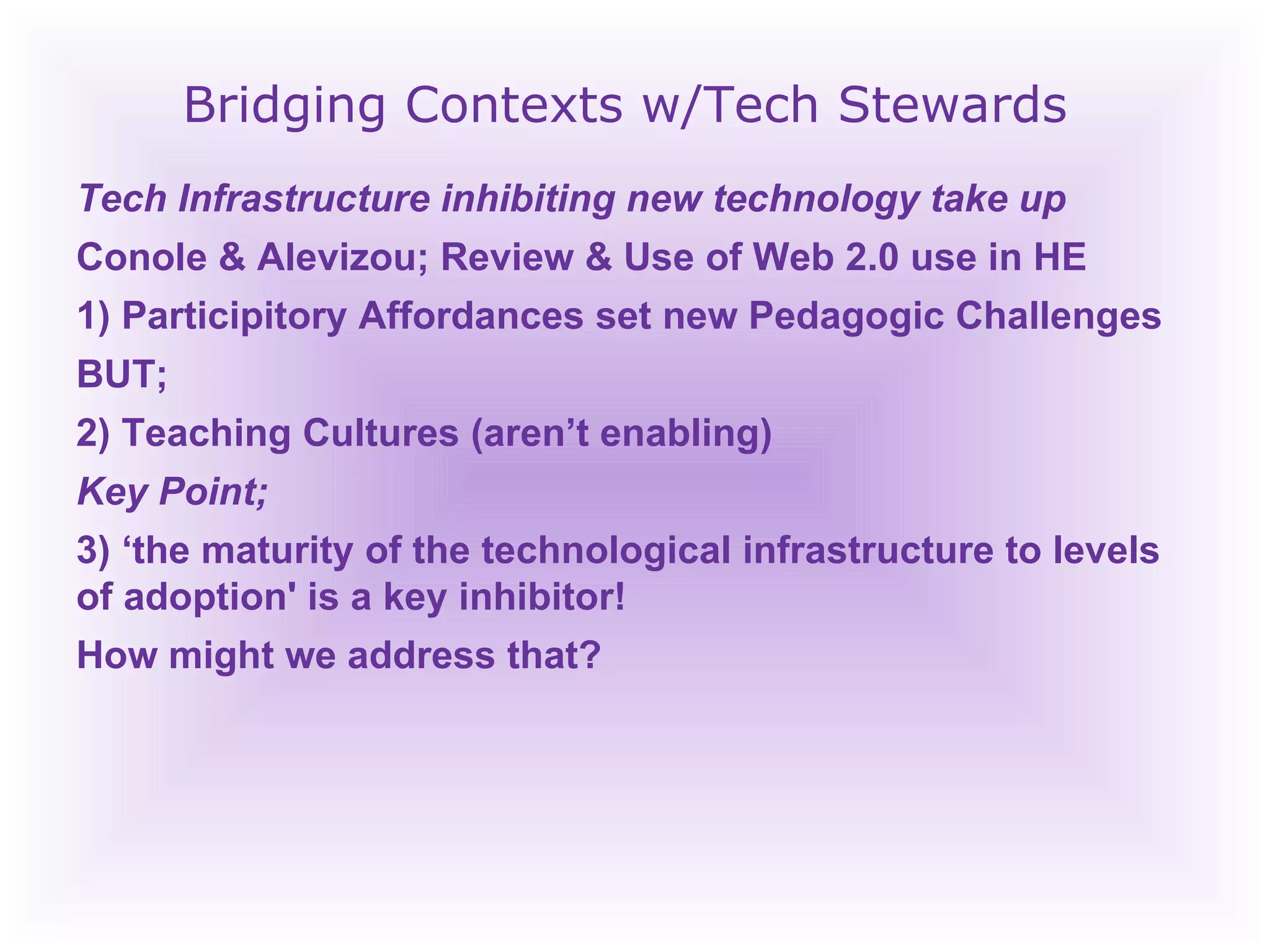 Bridging Contexts w/Tech Stewards Tech Infrastructure inhibiting new technology take up Conole & Alevizou; Review & Use of Web 2.0 use in HE  1) Participitory Affordances set new Pedagogic Challenges BUT;  2) Teaching Cultures (aren’t enabling) Key Point; 3) ‘ the maturity of the technological infrastructure to levels of adoption' is a key inhibitor! How might we address that? 