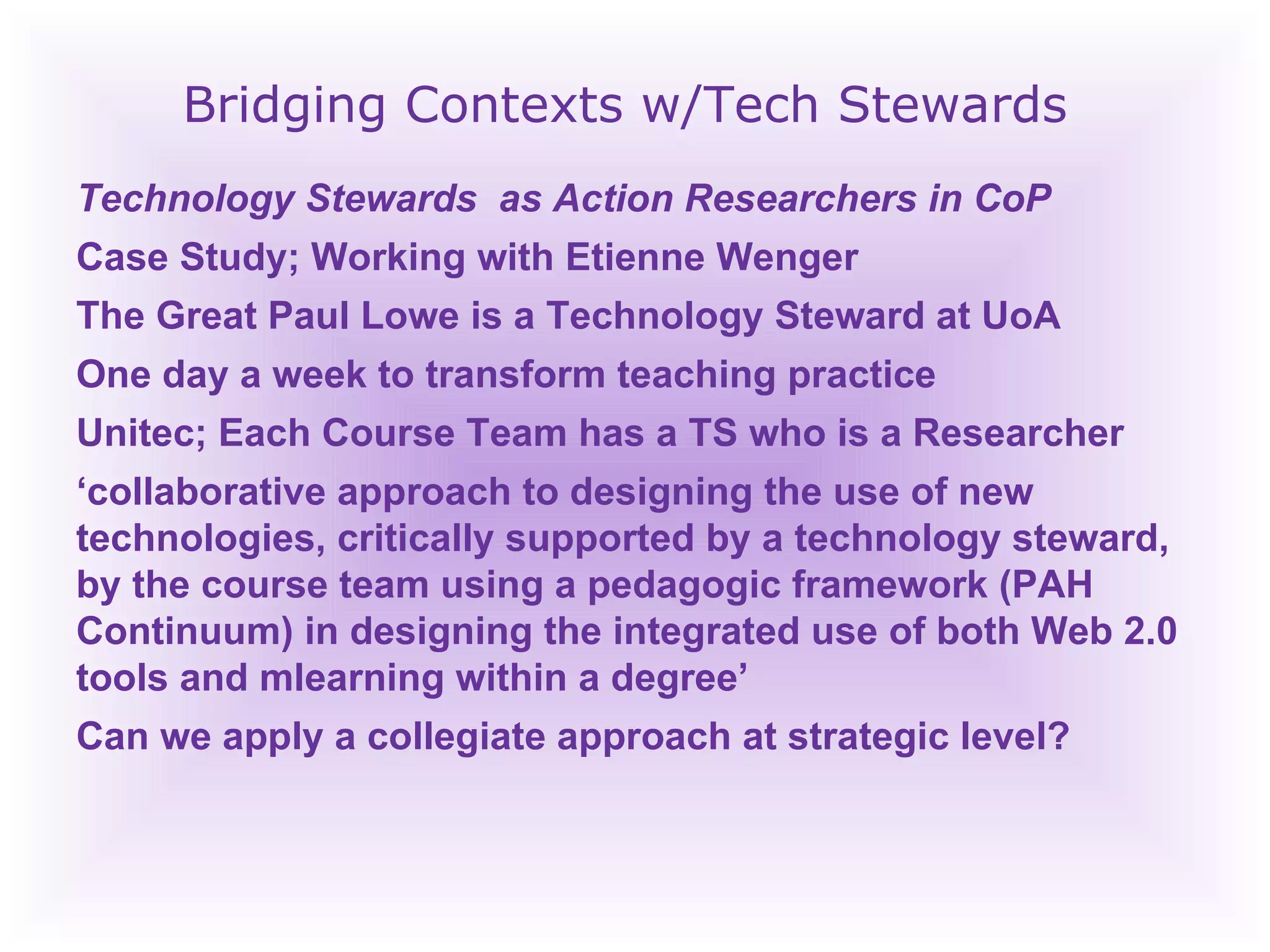 Bridging Contexts w/Tech Stewards Technology Stewards  as Action Researchers in CoP Case Study; Working with Etienne Wenger The Great Paul Lowe is a Technology Steward at UoA One day a week to transform teaching practice Unitec; Each Course Team has a TS who is a Researcher ‘ collaborative approach to designing the use of new technologies, critically supported by a technology steward, by the course team using a pedagogic framework (PAH Continuum) in designing the integrated use of both Web 2.0 tools and mlearning within a degree’ Can we apply a collegiate approach at strategic level? 