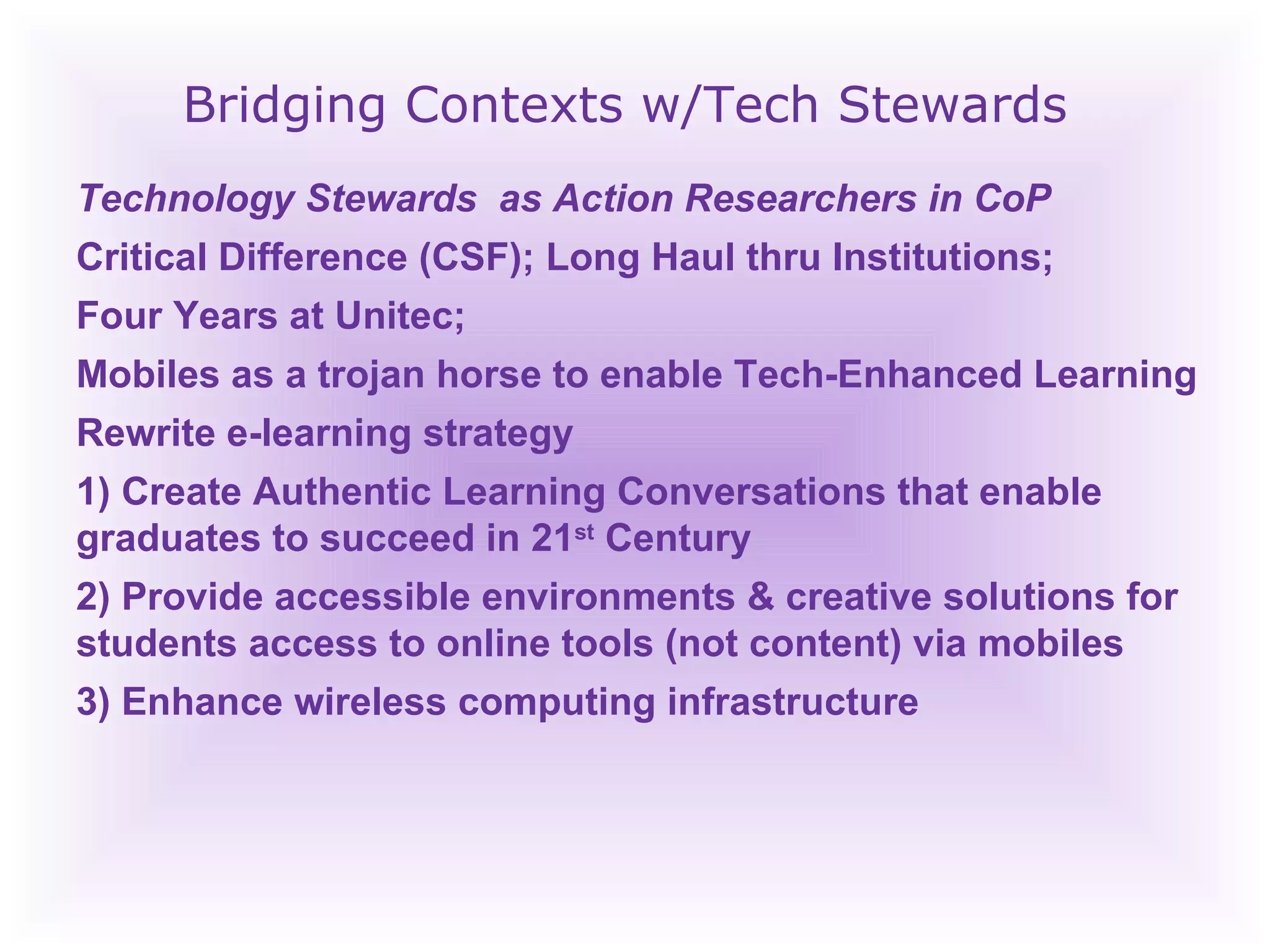 Bridging Contexts w/Tech Stewards Technology Stewards  as Action Researchers in CoP Critical Difference (CSF); Long Haul thru Institutions; Four Years at Unitec;  Mobiles as a trojan horse to enable Tech-Enhanced Learning Rewrite e-learning strategy 1) Create Authentic Learning Conversations that enable graduates to succeed in 21 st  Century 2) Provide accessible environments & creative solutions for students access to online tools (not content) via mobiles 3) Enhance wireless computing infrastructure 