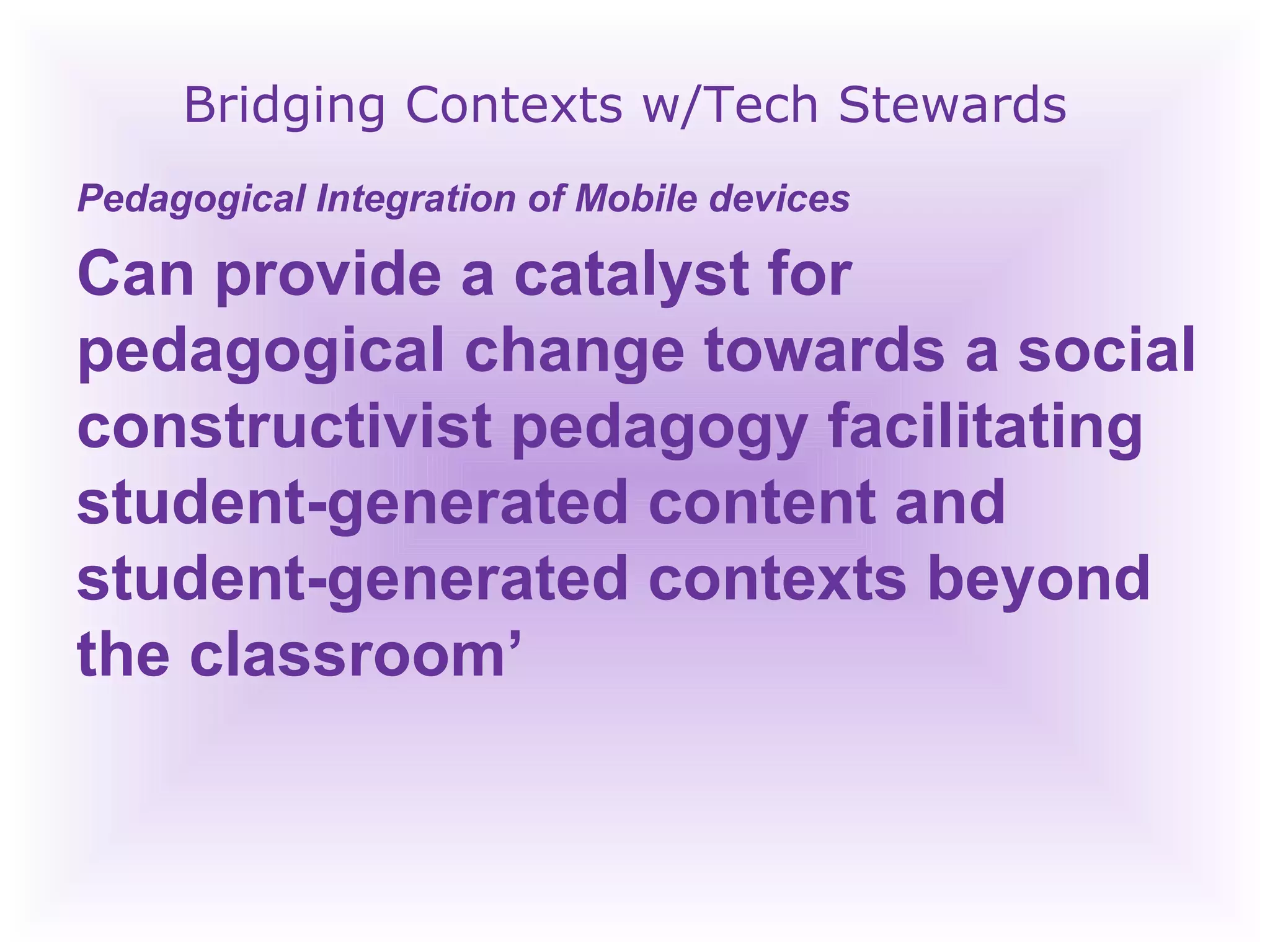 Bridging Contexts w/Tech Stewards Pedagogical Integration of Mobile devices  Can provide a catalyst for pedagogical change towards a social constructivist pedagogy facilitating student-generated content and student-generated contexts beyond the classroom’  