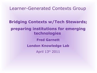 Learner-Generated Contexts Group Bridging Contexts w/Tech Stewards; preparing institutions for emerging technologies  Fred Garnett London Knowledge Lab April 13 th  2011‏ 