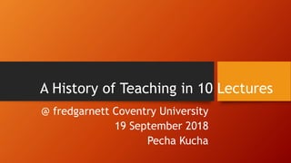 A History of Teaching in 10 Lectures
@ fredgarnett Coventry University
19 September 2018
Pecha Kucha
 