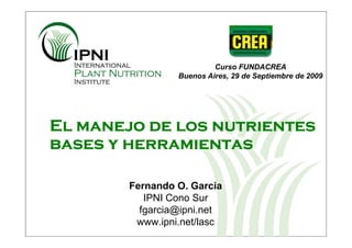Curso FUNDACREA
                 Buenos Aires, 29 de Septiembre de 2009




El manejo de los nutrientes
bases y herramientas

        Fernando O. Garcia
           IPNI Cono Sur
          fgarcia@ipni.net
         www.ipni.net/lasc
 