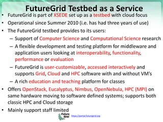 https://portal.futuregrid.org
FutureGrid Testbed as a Service
• FutureGrid is part of XSEDE set up as a testbed with cloud focus
• Operational since Summer 2010 (i.e. has had three years of use)
• The FutureGrid testbed provides to its users:
– Support of Computer Science and Computational Science research
– A flexible development and testing platform for middleware and
application users looking at interoperability, functionality,
performance or evaluation
– FutureGrid is user-customizable, accessed interactively and
supports Grid, Cloud and HPC software with and without VM’s
– A rich education and teaching platform for classes
• Offers OpenStack, Eucalyptus, Nimbus, OpenNebula, HPC (MPI) on
same hardware moving to software defined systems; supports both
classic HPC and Cloud storage
• Mainly support staff limited
 