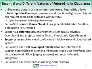 https://portal.futuregrid.org
Essential and Different features of FutureGrid in Cloud area
• Unlike many clouds such as Amazon and Azure, FutureGrid allows
robust reproducible (in performance and functionality) research (you
can request same node with and without VM)
– Open Transparent Technology Environment
• FutureGrid is more than a Cloud; it is a general distributed Sandbox;
a cloud grid HPC testbed
• Supports 3 different IaaS environments (Nimbus, Eucalyptus,
OpenStack) and projects involve 5 (also CloudStack, OpenNebula)
• Supports research on cloud tools, cloud middleware and cloud-based
systems
• FutureGrid has itself developed middleware and interfaces to
support FutureGrid’s mission e.g. Phantom (cloud user interface) Vine
(virtual network) RAIN (deploy systems) and security/metric
integration
• FutureGrid has experience in running cloud systems
22
 