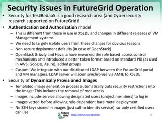 https://portal.futuregrid.org
Security issues in FutureGrid Operation
• Security for TestBedaaS is a good research area (and Cybersecurity
research supported on FutureGrid)!
• Authentication and Authorization model
– This is different from those in use in XSEDE and changes in different releases of VM
Management systems
– We need to largely isolate users from these changes for obvious reasons
– Non secure deployment defaults (in case of OpenStack)
– OpenStack Grizzly and Havana have reworked the role based access control
mechanisms and introduced a better token format based on standard PKI (as used
in AWS, Google, Azure); added groups
– Custom: We integrate with our distributed LDAP between the FutureGrid portal
and VM managers. LDAP server will soon synchronize via AMIE to XSEDE
• Security of Dynamically Provisioned Images
– Templated image generation process automatically puts security restrictions into
the image; This includes the removal of root access
– Images include service allowing designated users (project members) to log in
– Images vetted before allowing role-dependent bare metal deployment
– No SSH keys stored in images (just call to identity service) so only certified users
can use
27
 