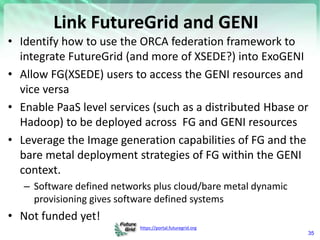https://portal.futuregrid.org
Link FutureGrid and GENI
• Identify how to use the ORCA federation framework to
integrate FutureGrid (and more of XSEDE?) into ExoGENI
• Allow FG(XSEDE) users to access the GENI resources and
vice versa
• Enable PaaS level services (such as a distributed Hbase or
Hadoop) to be deployed across FG and GENI resources
• Leverage the Image generation capabilities of FG and the
bare metal deployment strategies of FG within the GENI
context.
– Software defined networks plus cloud/bare metal dynamic
provisioning gives software defined systems
• Not funded yet!
35
 
