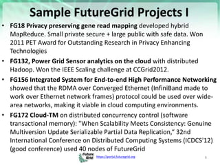 https://portal.futuregrid.org
Sample FutureGrid Projects I
• FG18 Privacy preserving gene read mapping developed hybrid
MapReduce. Small private secure + large public with safe data. Won
2011 PET Award for Outstanding Research in Privacy Enhancing
Technologies
• FG132, Power Grid Sensor analytics on the cloud with distributed
Hadoop. Won the IEEE Scaling challenge at CCGrid2012.
• FG156 Integrated System for End-to-end High Performance Networking
showed that the RDMA over Converged Ethernet (InfiniBand made to
work over Ethernet network frames) protocol could be used over wide-
area networks, making it viable in cloud computing environments.
• FG172 Cloud-TM on distributed concurrency control (software
transactional memory): "When Scalability Meets Consistency: Genuine
Multiversion Update Serializable Partial Data Replication,“ 32nd
International Conference on Distributed Computing Systems (ICDCS'12)
(good conference) used 40 nodes of FutureGrid
8
 